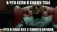 А что если я скажу тебе что я знал все с самого начала
