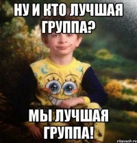 ну и кто лучшая группа? мы лучшая группа!