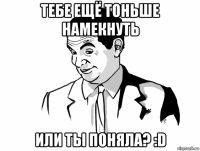 тебе ещё тоньше намекнуть или ты поняла? :d