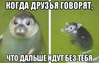 Когда друзья говорят, Что дальше идут без тебя