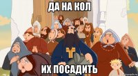 да на кол их посадить