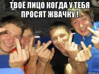 твоё лицо когда у тебя просят жвачку ! 