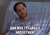  дай мне гребаные наркотики!