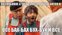 насяльнике а тють у нас пришов Антон и все бах-бах бух-бух и все