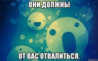они должны от вас отвалиться.