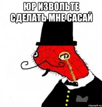 юр извольте сделать мне сасай 