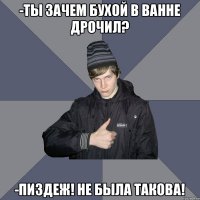 -ТЫ ЗАЧЕМ БУХОЙ В ВАННЕ ДРОЧИЛ? -ПИЗДЕЖ! НЕ БЫЛА ТАКОВА!