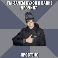 -ТЫ ЗАЧЕМ БУХОЙ В ВАННЕ ДРОЧИЛ? -ПРОСТ))0)