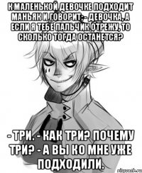 к маленькой девочке подходит маньяк и говорит: - девочка, а если я тебе пальчик отрежу, то сколько тогда останется? - три. - как три? почему три? - а вы ко мне уже подходили.