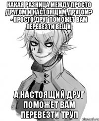 Какая разница между просто другом и настоящим другом? - Просто друг поможет вам перевезти вещи, а настоящий друг поможет вам перевезти труп