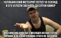 челябинский метеорит летел 10 секунд и его успели заснять десятки камер российские войска 5 месяцев катаются по украине и не одна хуевина этого не засняла