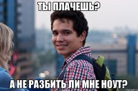 Ты плачешь? А не разбить ли мне ноут?