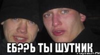  ЕБ??Ь ТЫ ШУТНИК