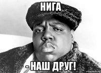 нига - наш друг!