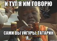 И тут я им говорю Сами вы уйгуры, татарин я...