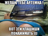 желаю тебе артемка ! вот эти клашиши понажимать )))