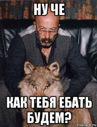 ну че как тебя ебать будем?