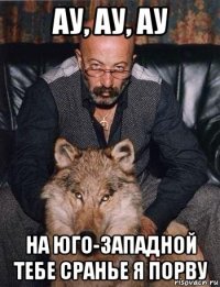 ау, ау, ау на юго-западной тебе сранье я порву