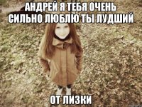 андрей я тебя очень сильно люблю ты лудший от лизки