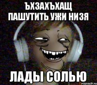 ЪХЗАХЪХАЩ ПАШУТИТЬ УЖИ НИЗЯ Лады Солью