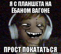 Я с плаНшета На ёбаном вагоне прост покататься