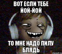 Вот если тебе йой-йой то мне надо пилу блядь