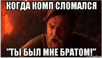 когда комп сломался "ты был мне братом!"