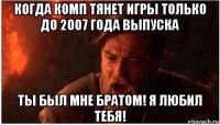 когда комп тянет игры только до 2007 года выпуска ты был мне братом! я любил тебя!