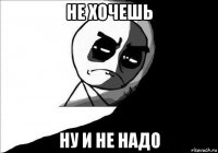 не хочешь ну и не надо
