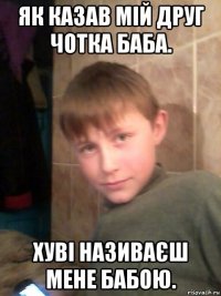 як казав мій друг чотка баба. хуві називаєш мене бабою.