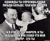 Однажды ты спросишь,кого я люблю больше: тебя или фюрера и я отвечу, что фюрера. И ты уйдёшь, так и не узнав что мой фюрер - это ты