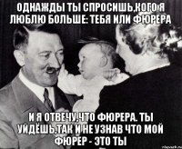 Однажды ты спросишь,кого я люблю больше: тебя или фюрера и я отвечу,что фюрера. ты уйдёшь,так и не узнав что мой фюрер - это ты