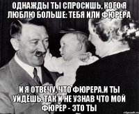 Однажды ты спросишь, кого я люблю больше: тебя или фюрера и я отвечу, что фюрера.и ты уйдёшь, так и не узнав что мой фюрер - это ты