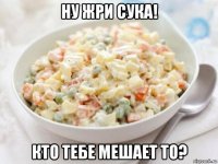 ну жри сука! кто тебе мешает то?