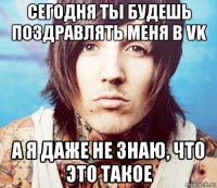 сегодня ты будешь поздравлять меня в vk а я даже не знаю, что это такое