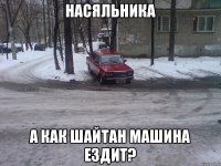 насяльника а как шайтан машина ездит?