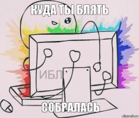 куда ты блять собралась