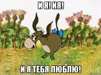и я! ия! и я тебя люблю!