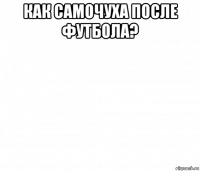 как самочуха после футбола? 