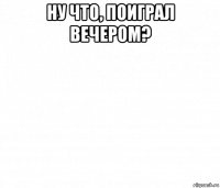 ну что, поиграл вечером? 