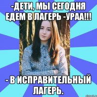 -Дети, мы сегодня едем в лагерь -УРАА!!! - В исправительный лагерь.