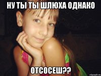 ну ты ты шлюха однако отсосеш??