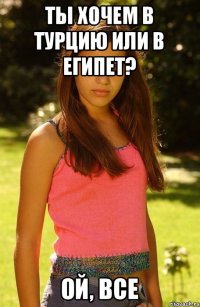 Ты хочем в Турцию или в Египет? Ой, все