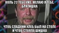 коль 22 тебе уже, желаю я тебе, братишка чтоб сладкий хлеб был на столе и чтоб стояла шишка