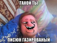 такой ты писюн газированый