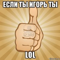 если ты игорь ты lol