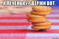А печеньку? Держи вот. 