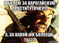я болею за карагайскую проституточку!!! а, за какой фк болеешь ты??