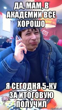 да, мам, в академии все хорошо я сегодня 5-ку за итоговую получил
