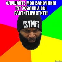 СЛУШАЙТЕ МОИ БАНОЧКИ!Я ТУТ ХОЗЯИН,А ВЫ РАСТИТЕ!РАСТИТЕ! 